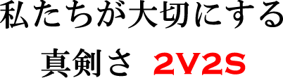 私たちが大切にする真剣さ 2V2S